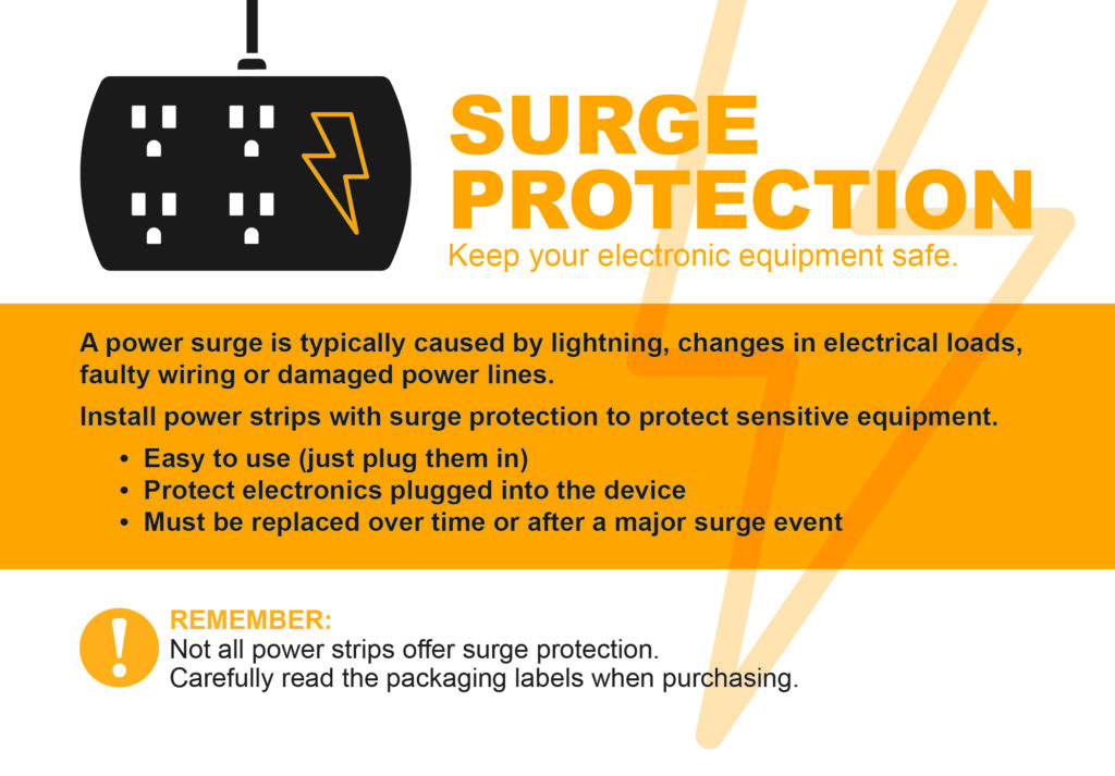 Surge Protection, Keep your electronic equipment safe. A power surge is typically caused by lightning, changes in electrical loads, faults wiring or damaged poewr lines. Install power strips with surge protection to protect sensitive equipment. Easy to use (just plug them in). Protect electronics plugged into the device. Must be replaced over time or after a major surge event. Remember: Not all power strips offer surge protection. Carefully read the packaging labels when purchasing.